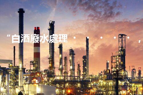 “白酒廢水處理，綠色創(chuàng)新引領(lǐng)環(huán)保新篇章”